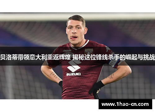 贝洛蒂带领意大利重返辉煌 揭秘这位锋线杀手的崛起与挑战